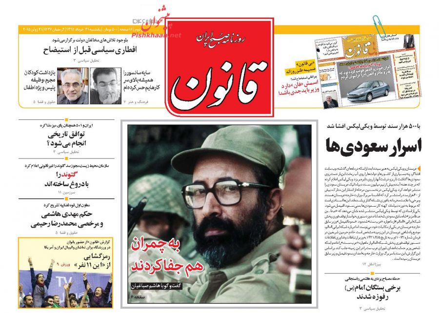 عناوین اخبار روزنامه قانون در روز یکشنبه ۳۱ خرداد ۱۳۹۴ : به چمران هم جفا کردند؛اسرار سعودی‌ها؛برخی بستگان امام(س) رفوزه شدند؛توافق تاریخی انجام می‌شود ؟ ؛گتوند را با دروغ ساخته‌اند؛حکم مهدی هاشمی و مرخصی محمدرضا رحیمی؛رمزگشایی از « این 11 نفر»؛اسمش «فان» دارد وزیر باید جدی باشد!؛افطار ی‌ سیاسی قبل ‌از استیضاح؛سایه سانسور را همیشه بالای سر کارهایم حس کرده‌ام؛بازداشت کودکان مجرم، وظیفه پلیس ویژه اطفال؛ به جای مداحان، منبرها سیاسی شوند؛ دادگاه‌های علنی به نفع نظام است؛ وکیل بقایی بیانیه صادر کرد؛